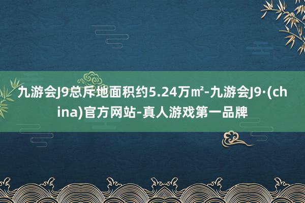 九游会J9总斥地面积约5.24万㎡-九游会J9·(china)官方网站-真人游戏第一品牌