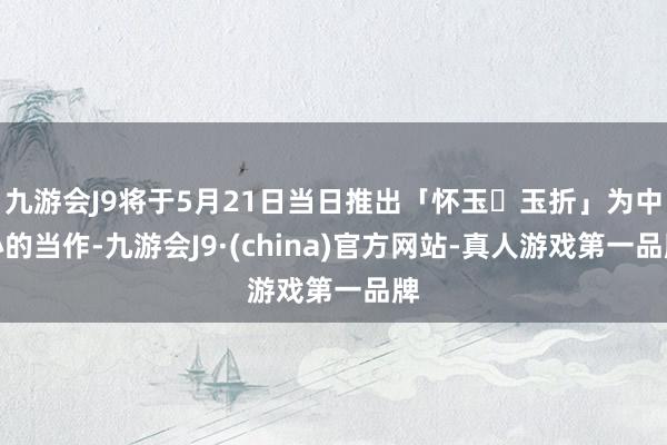 九游会J9将于5月21日当日推出「怀玉・玉折」为中心的当作-九游会J9·(china)官方网站-真人游戏第一品牌