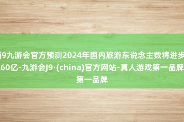 j9九游会官方预测2024年国内旅游东说念主数将进步60亿-九游会J9·(china)官方网站-真人游戏第一品牌