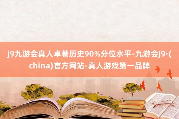 j9九游会真人卓著历史90%分位水平-九游会J9·(china)官方网站-真人游戏第一品牌