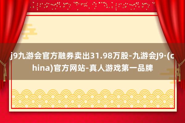 j9九游会官方融券卖出31.98万股-九游会J9·(china)官方网站-真人游戏第一品牌