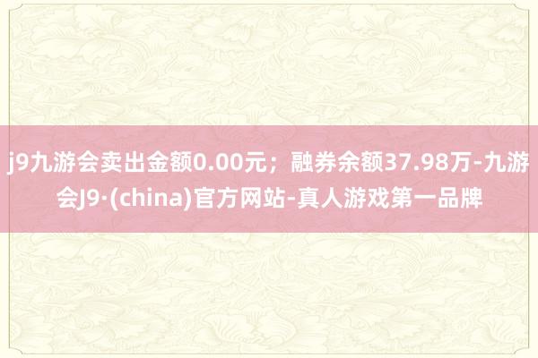 j9九游会卖出金额0.00元；融券余额37.98万-九游会J9·(china)官方网站-真人游戏第一品牌