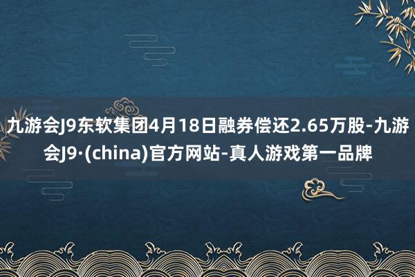 九游会J9东软集团4月18日融券偿还2.65万股-九游会J9·(china)官方网站-真人游戏第一品牌