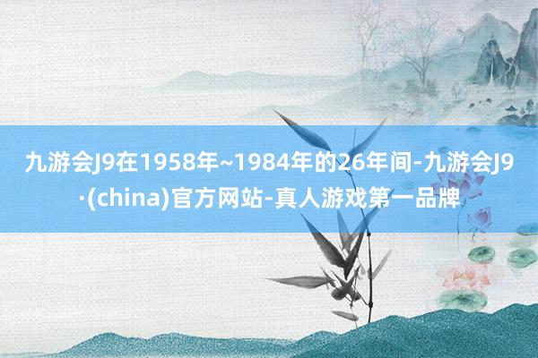 九游会J9在1958年~1984年的26年间-九游会J9·(china)官方网站-真人游戏第一品牌