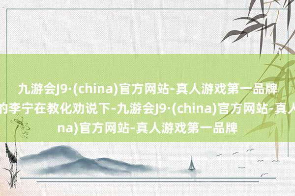 九游会J9·(china)官方网站-真人游戏第一品牌本有退役想法的李宁在教化劝说下-九游会J9·(china)官方网站-真人游戏第一品牌