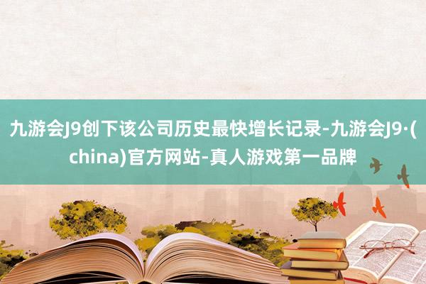 九游会J9创下该公司历史最快增长记录-九游会J9·(china)官方网站-真人游戏第一品牌