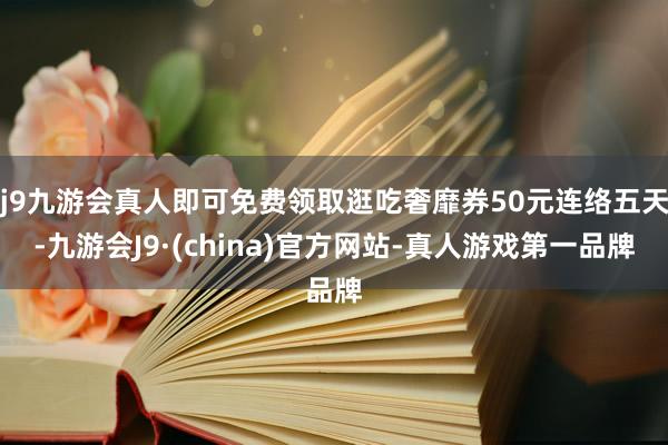 j9九游会真人即可免费领取逛吃奢靡券50元连络五天-九游会J9·(china)官方网站-真人游戏第一品牌