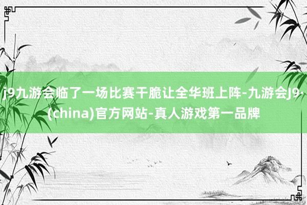 j9九游会临了一场比赛干脆让全华班上阵-九游会J9·(china)官方网站-真人游戏第一品牌