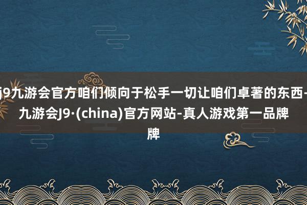 j9九游会官方咱们倾向于松手一切让咱们卓著的东西-九游会J9·(china)官方网站-真人游戏第一品牌