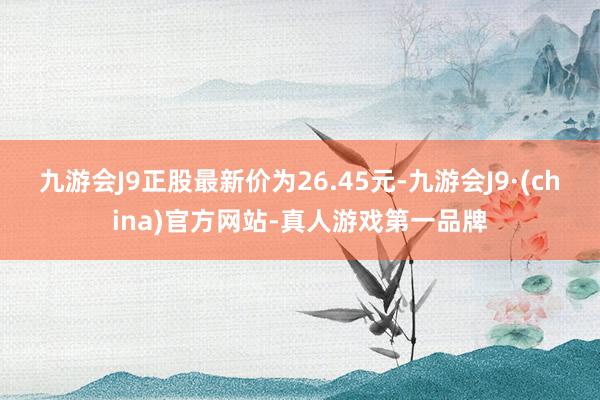 九游会J9正股最新价为26.45元-九游会J9·(china)官方网站-真人游戏第一品牌