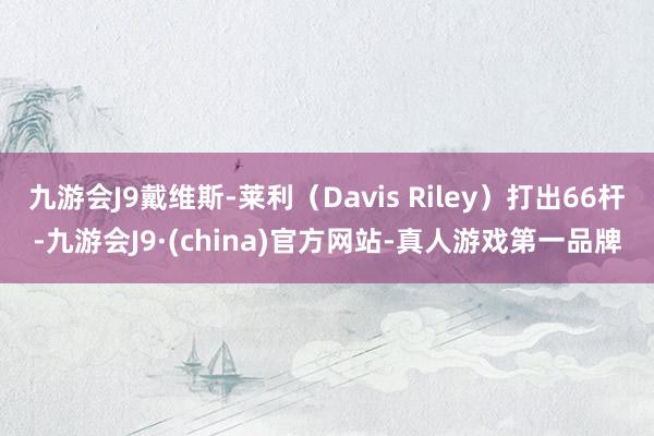 九游会J9戴维斯-莱利（Davis Riley）打出66杆-九游会J9·(china)官方网站-真人游戏第一品牌