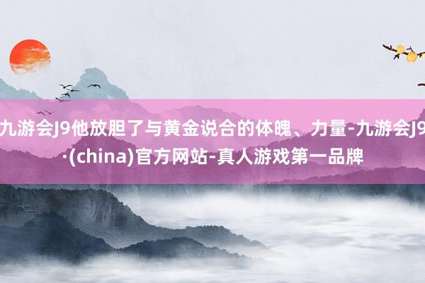 九游会J9他放胆了与黄金说合的体魄、力量-九游会J9·(china)官方网站-真人游戏第一品牌