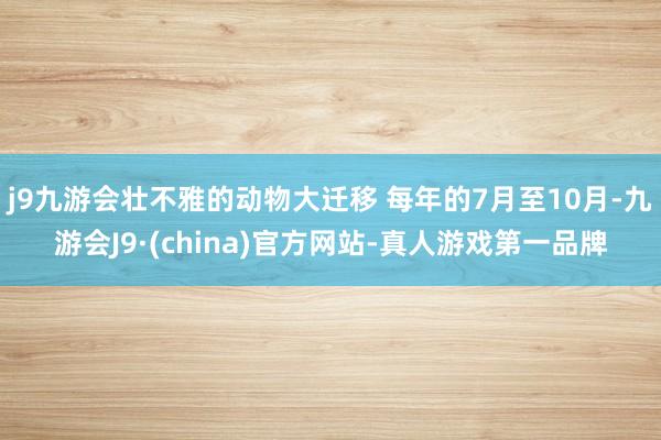 j9九游会壮不雅的动物大迁移 每年的7月至10月-九游会J9·(china)官方网站-真人游戏第一品牌