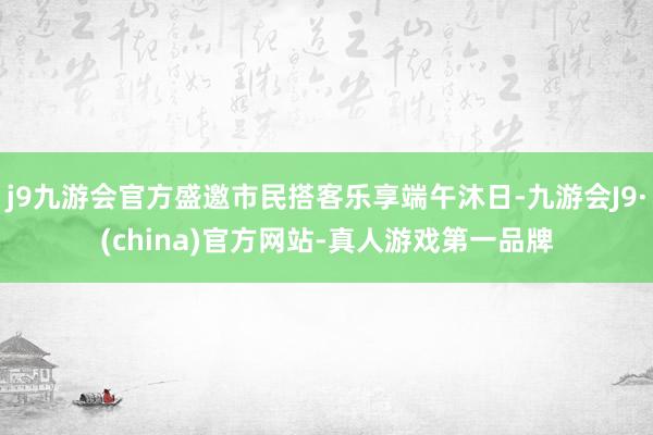 j9九游会官方盛邀市民搭客乐享端午沐日-九游会J9·(china)官方网站-真人游戏第一品牌