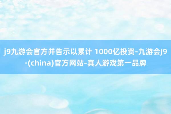 j9九游会官方并告示以累计 1000亿投资-九游会J9·(china)官方网站-真人游戏第一品牌