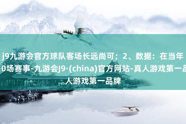 j9九游会官方球队客场长远尚可；　　2、数据：在当年的10场赛事-九游会J9·(china)官方网站-真人游戏第一品牌