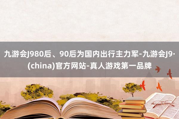 九游会J980后、90后为国内出行主力军-九游会J9·(china)官方网站-真人游戏第一品牌