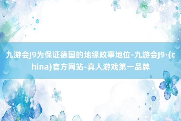 九游会J9为保证德国的地缘政事地位-九游会J9·(china)官方网站-真人游戏第一品牌