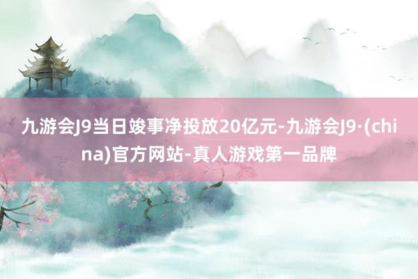 九游会J9当日竣事净投放20亿元-九游会J9·(china)官方网站-真人游戏第一品牌