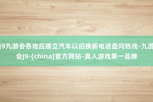 j9九游会各地应建立汽车以旧换新电话盘问热线-九游会J9·(china)官方网站-真人游戏第一品牌