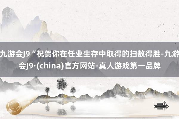 九游会J9“祝贺你在任业生存中取得的扫数得胜-九游会J9·(china)官方网站-真人游戏第一品牌