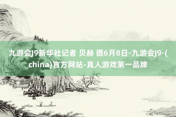 九游会J9新华社记者 贝赫 摄6月8日-九游会J9·(china)官方网站-真人游戏第一品牌