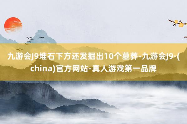 九游会J9堆石下方还发掘出10个墓葬-九游会J9·(china)官方网站-真人游戏第一品牌