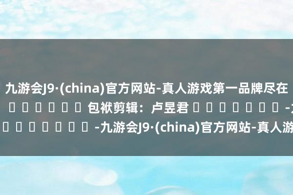 九游会J9·(china)官方网站-真人游戏第一品牌尽在新浪财经APP            						包袱剪辑：卢昱君 							-九游会J9·(china)官方网站-真人游戏第一品牌