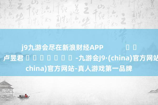 j9九游会尽在新浪财经APP            						职守剪辑：卢昱君 							-九游会J9·(china)官方网站-真人游戏第一品牌