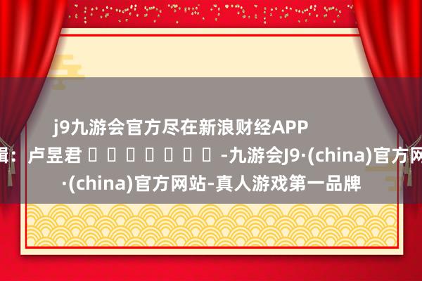 j9九游会官方尽在新浪财经APP            						背负剪辑：卢昱君 							-九游会J9·(china)官方网站-真人游戏第一品牌