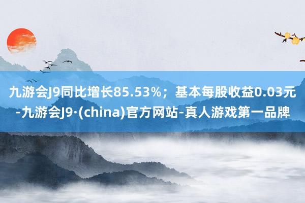 九游会J9同比增长85.53%；基本每股收益0.03元-九游会J9·(china)官方网站-真人游戏第一品牌