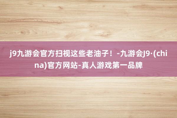 j9九游会官方扫视这些老油子！-九游会J9·(china)官方网站-真人游戏第一品牌