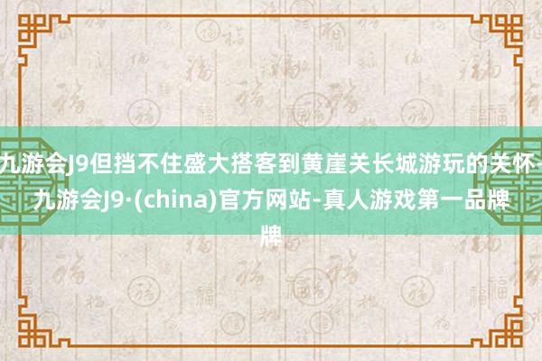 九游会J9但挡不住盛大搭客到黄崖关长城游玩的关怀-九游会J9·(china)官方网站-真人游戏第一品牌