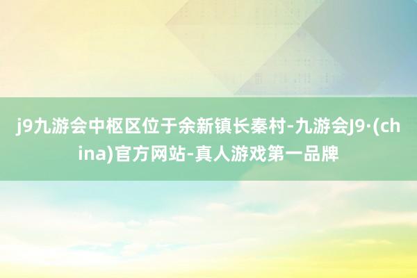 j9九游会中枢区位于余新镇长秦村-九游会J9·(china)官方网站-真人游戏第一品牌