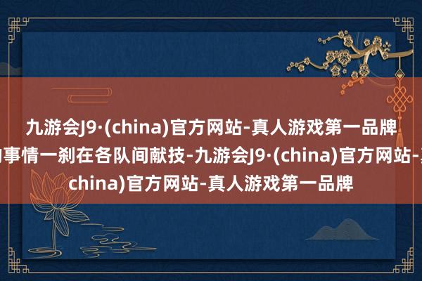 九游会J9·(china)官方网站-真人游戏第一品牌各式惊东说念主的事情一刹在各队间献技-九游会J9·(china)官方网站-真人游戏第一品牌