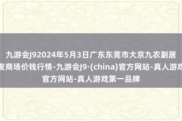 九游会J92024年5月3日广东东莞市大京九农副居品中心批发商场价钱行情-九游会J9·(china)官方网站-真人游戏第一品牌