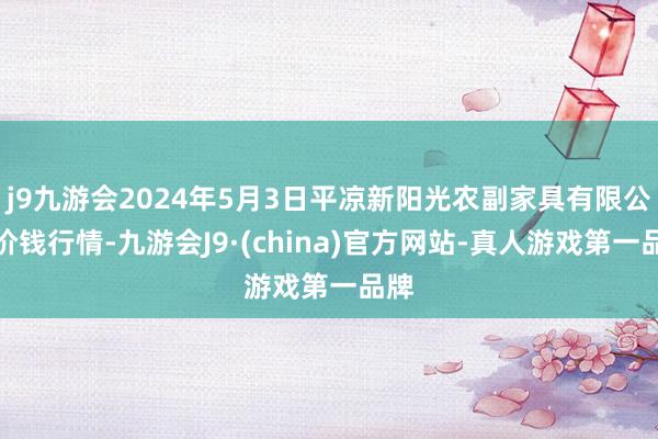 j9九游会2024年5月3日平凉新阳光农副家具有限公司价钱行情-九游会J9·(china)官方网站-真人游戏第一品牌