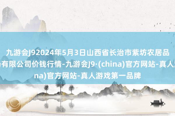 九游会J92024年5月3日山西省长治市紫坊农居品概述往复商场有限公司价钱行情-九游会J9·(china)官方网站-真人游戏第一品牌