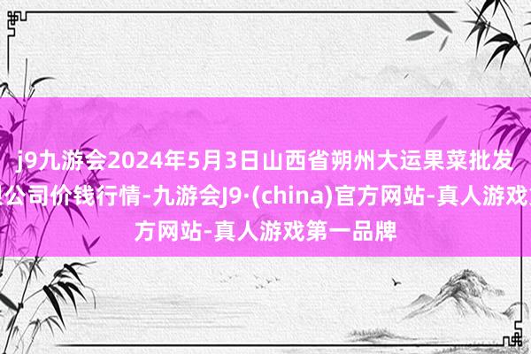 j9九游会2024年5月3日山西省朔州大运果菜批发商场有限公司价钱行情-九游会J9·(china)官方网站-真人游戏第一品牌