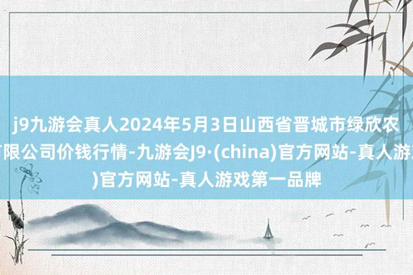 j9九游会真人2024年5月3日山西省晋城市绿欣农产物买卖有限公司价钱行情-九游会J9·(china)官方网站-真人游戏第一品牌