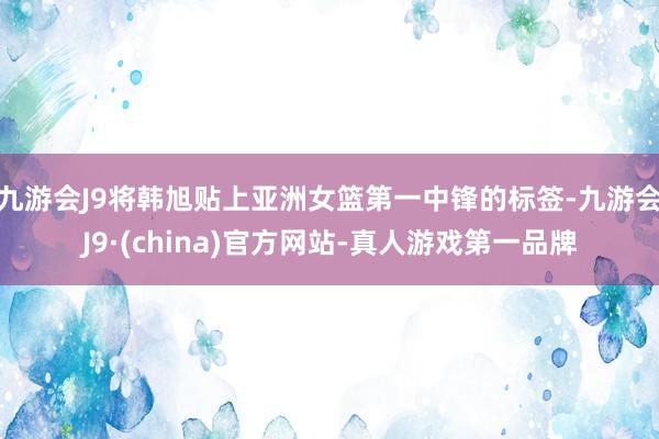 九游会J9将韩旭贴上亚洲女篮第一中锋的标签-九游会J9·(china)官方网站-真人游戏第一品牌