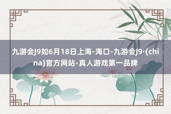 九游会J9如6月18日上海-海口-九游会J9·(china)官方网站-真人游戏第一品牌