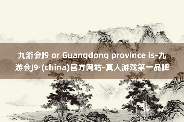 九游会J9 or Guangdong province is-九游会J9·(china)官方网站-真人游戏第一品牌