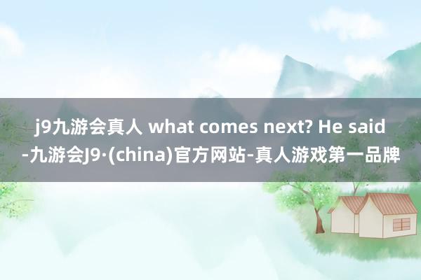 j9九游会真人 what comes next? He said-九游会J9·(china)官方网站-真人游戏第一品牌