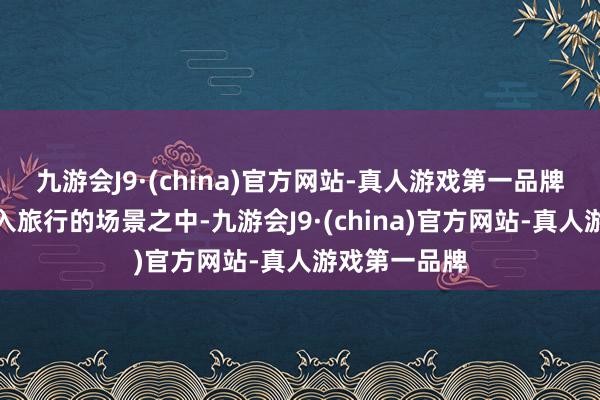 九游会J9·(china)官方网站-真人游戏第一品牌不错透澈融入旅行的场景之中-九游会J9·(china)官方网站-真人游戏第一品牌