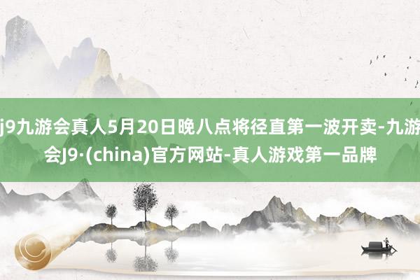 j9九游会真人5月20日晚八点将径直第一波开卖-九游会J9·(china)官方网站-真人游戏第一品牌