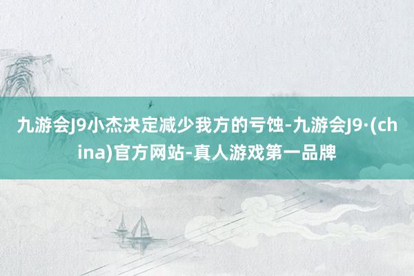 九游会J9小杰决定减少我方的亏蚀-九游会J9·(china)官方网站-真人游戏第一品牌