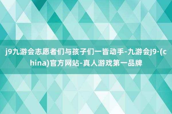 j9九游会志愿者们与孩子们一皆动手-九游会J9·(china)官方网站-真人游戏第一品牌