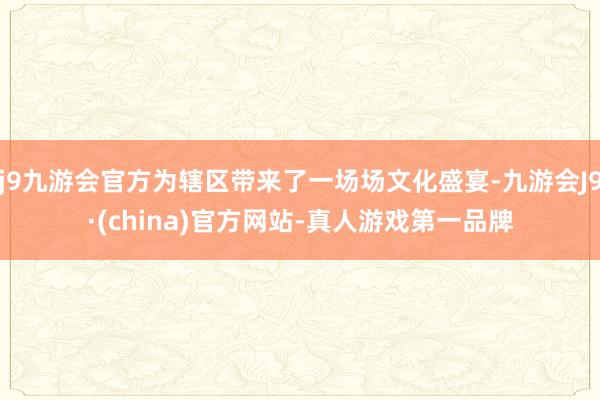 j9九游会官方为辖区带来了一场场文化盛宴-九游会J9·(china)官方网站-真人游戏第一品牌