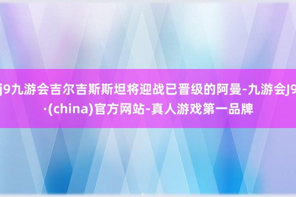 j9九游会吉尔吉斯斯坦将迎战已晋级的阿曼-九游会J9·(china)官方网站-真人游戏第一品牌